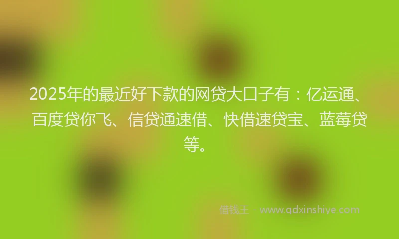 2025年的最近好下款的网贷大口子有：亿运通、百度贷你飞、信贷通速借、快借速贷宝、蓝莓贷等。