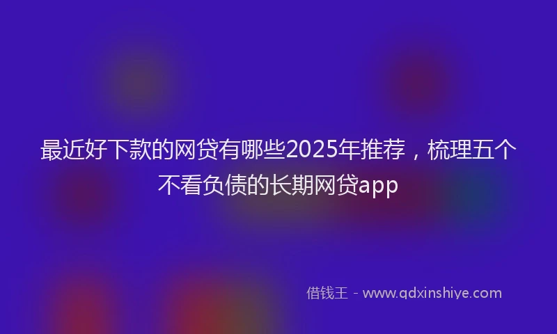 最近好下款的网贷有哪些2025年推荐，梳理五个不看负债的长期网贷app
