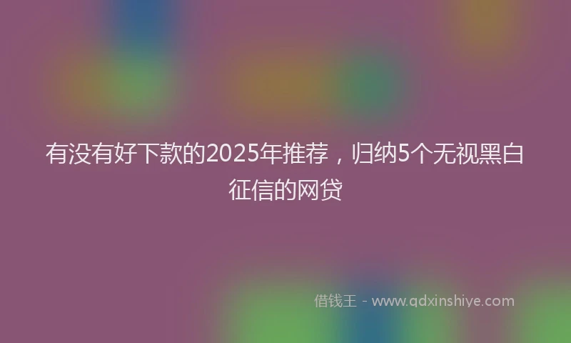 有没有好下款的2025年推荐，归纳5个无视黑白征信的网贷