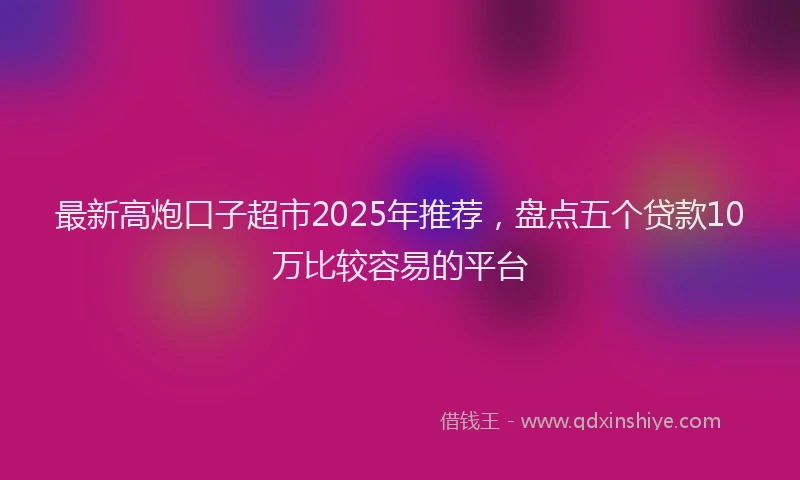 最新高炮口子超市2025年推荐，盘点五个贷款10万比较容易的平台