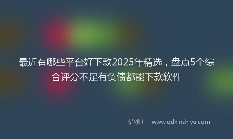 最近有哪些平台好下款2025年精选，盘点5个综合评分不足有负债都能下款软件