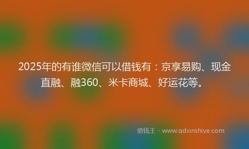 2025年的有谁微信可以借钱有：京享易购、现金直融、融360、米卡商城、好运花等。