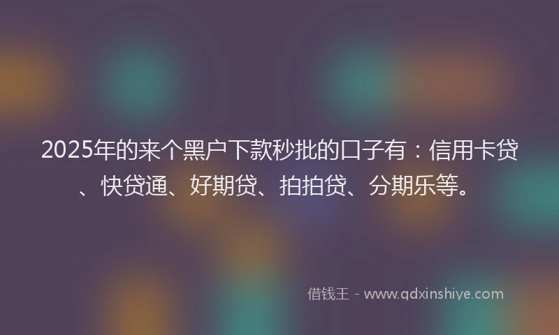 2025年的来个黑户下款秒批的口子有：信用卡贷、快贷通、好期贷、拍拍贷、分期乐等。