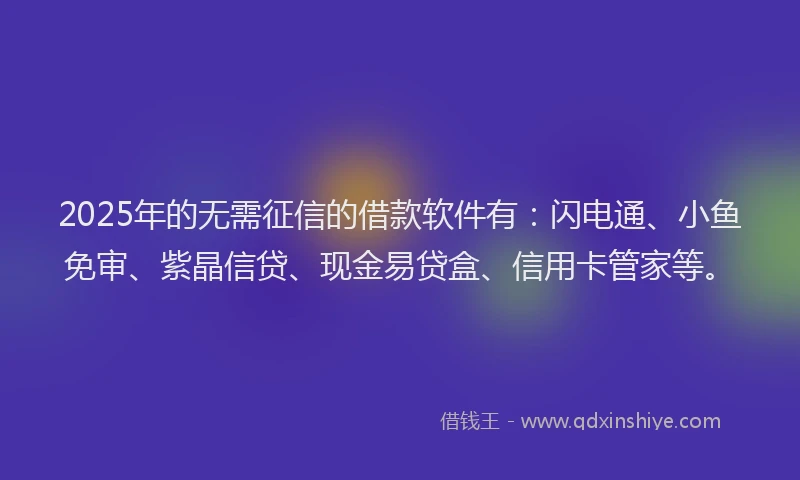 2025年的无需征信的借款软件有：闪电通、小鱼免审、紫晶信贷、现金易贷盒、信用卡管家等。