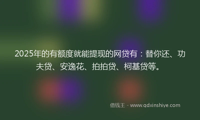 2025年的有额度就能提现的网贷有：替你还、功夫贷、安逸花、拍拍贷、柯基贷等。