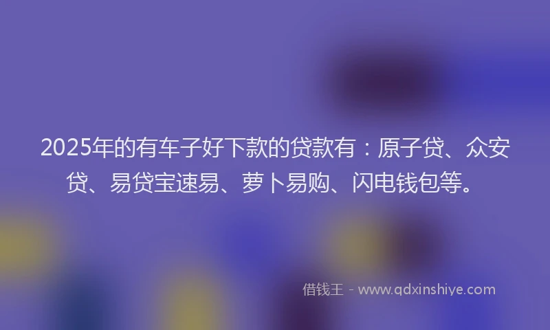 2025年的有车子好下款的贷款有：原子贷、众安贷、易贷宝速易、萝卜易购、闪电钱包等。