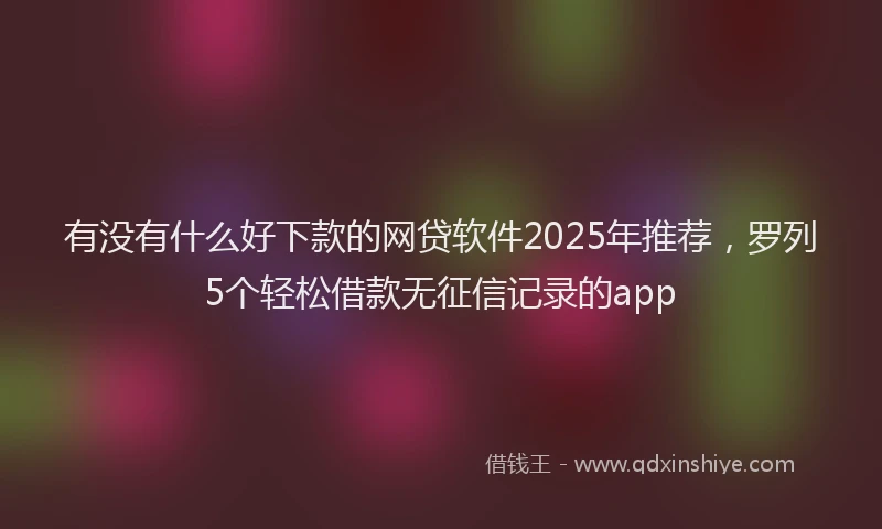 有没有什么好下款的网贷软件2025年推荐，罗列5个轻松借款无征信记录的app