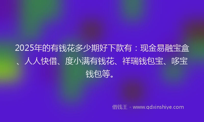 2025年的有钱花多少期好下款有：现金易融宝盒、人人快借、度小满有钱花、祥瑞钱包宝、哆宝钱包等。