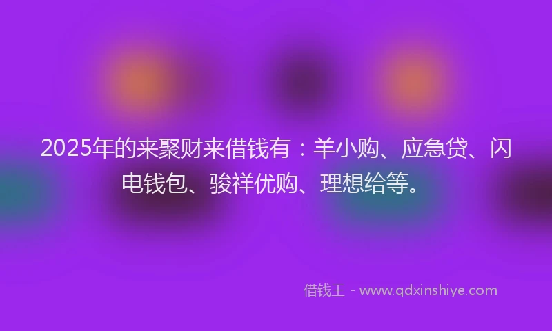 2025年的来聚财来借钱有：羊小购、应急贷、闪电钱包、骏祥优购、理想给等。