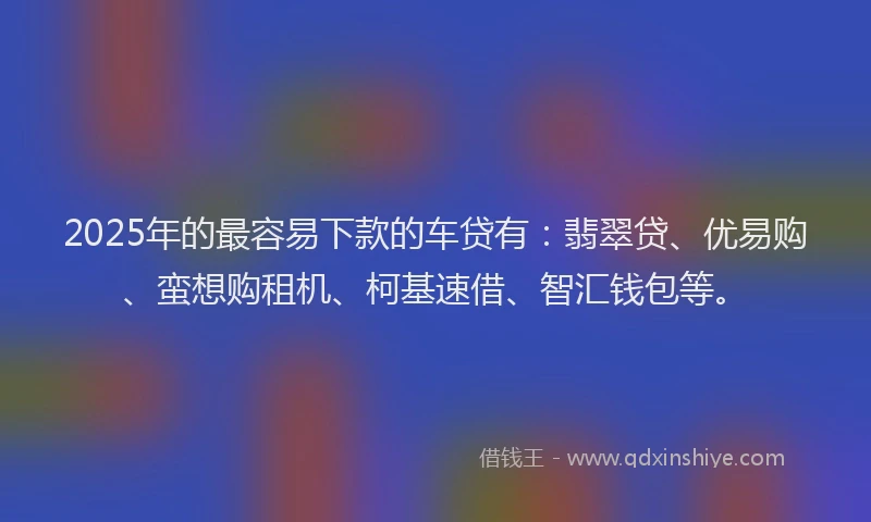 2025年的最容易下款的车贷有：翡翠贷、优易购、蛮想购租机、柯基速借、智汇钱包等。