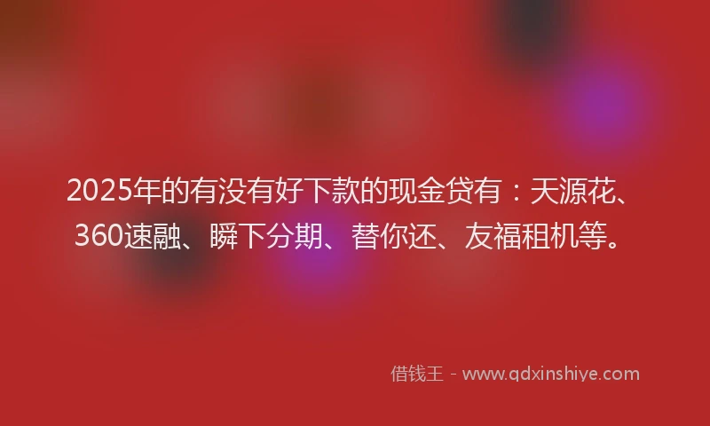 2025年的有没有好下款的现金贷有：天源花、360速融、瞬下分期、替你还、友福租机等。