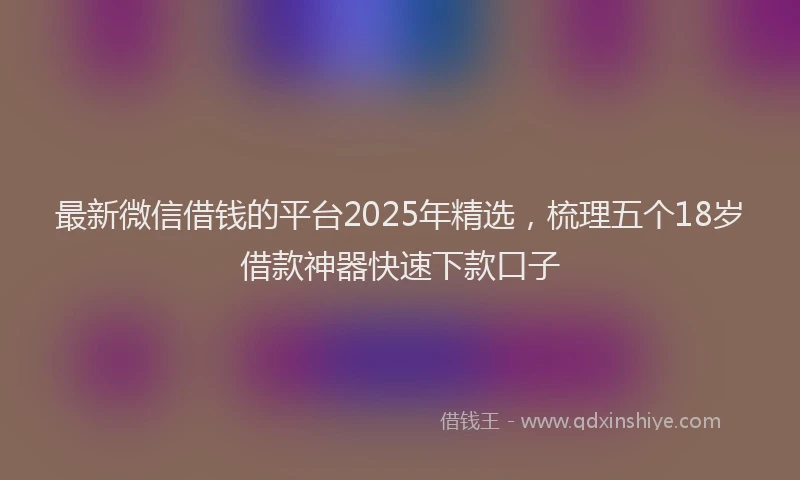 最新微信借钱的平台2025年精选，梳理五个18岁借款神器快速下款口子