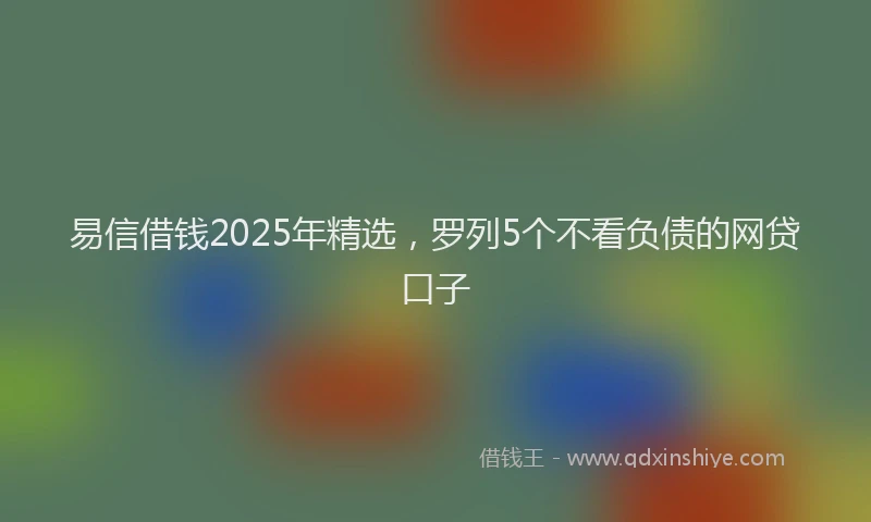 易信借钱2025年精选，罗列5个不看负债的网贷口子