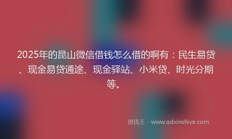 2025年的昆山微信借钱怎么借的啊有：民生易贷、现金易贷通途、现金驿站、小米贷、时光分期等。