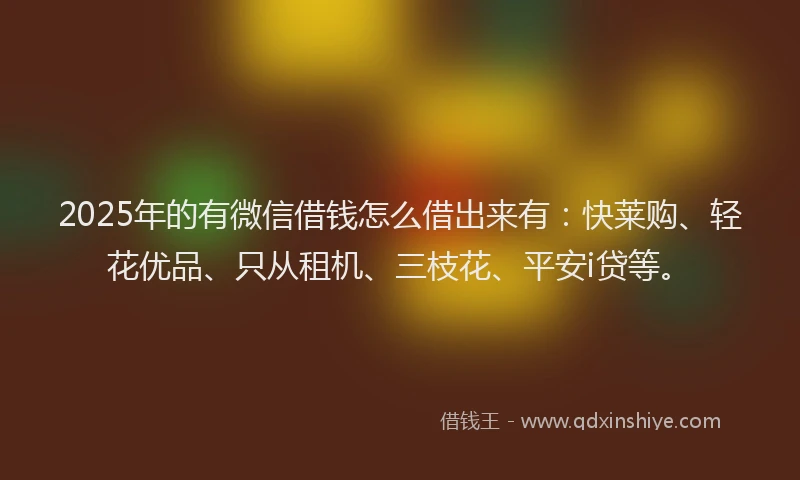2025年的有微信借钱怎么借出来有：快莱购、轻花优品、只从租机、三枝花、平安i贷等。