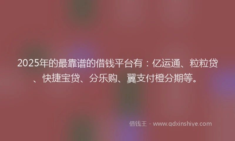 2025年的最靠谱的借钱平台有：亿运通、粒粒贷、快捷宝贷、分乐购、翼支付橙分期等。