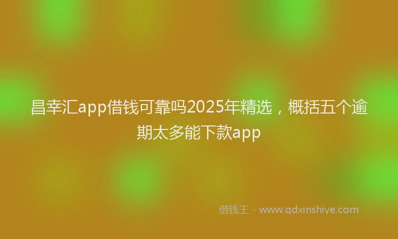 昌幸汇app借钱可靠吗2025年精选，概括五个逾期太多能下款app