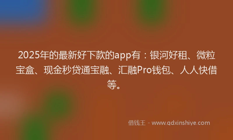 2025年的最新好下款的app有：银河好租、微粒宝盒、现金秒贷通宝融、汇融Pro钱包、人人快借等。