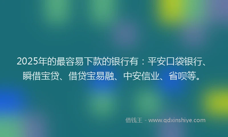 2025年的最容易下款的银行有：平安口袋银行、瞬借宝贷、借贷宝易融、中安信业、省呗等。
