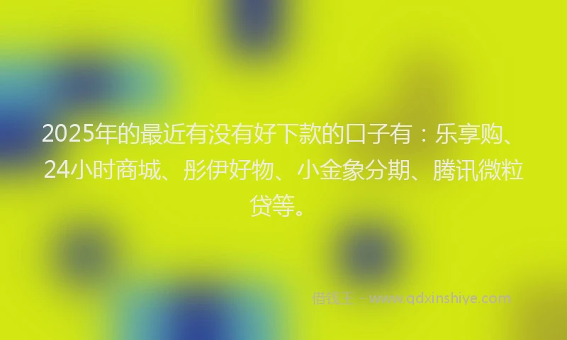2025年的最近有没有好下款的口子有：乐享购、24小时商城、彤伊好物、小金象分期、腾讯微粒贷等。