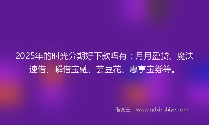 2025年的时光分期好下款吗有：月月盈贷、魔法速借、瞬借宝融、芸豆花、惠享宝券等。
