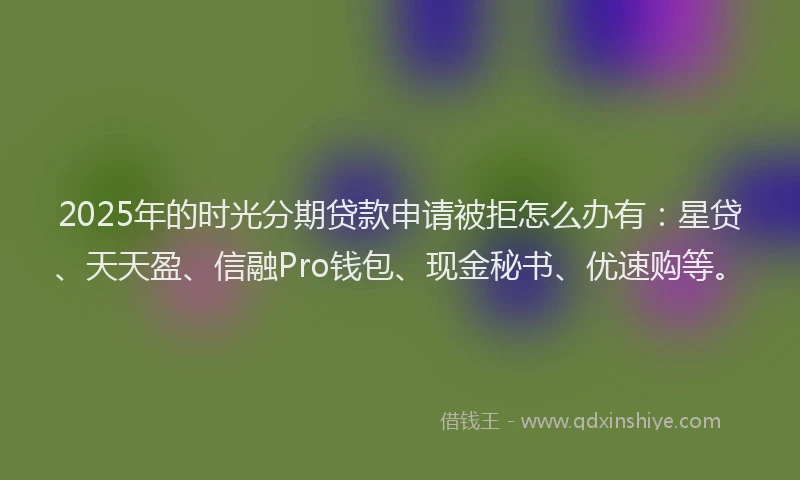 2025年的时光分期贷款申请被拒怎么办有：星贷、天天盈、信融Pro钱包、现金秘书、优速购等。
