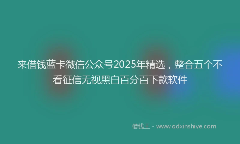 来借钱蓝卡微信公众号2025年精选，整合五个不看征信无视黑白百分百下款软件