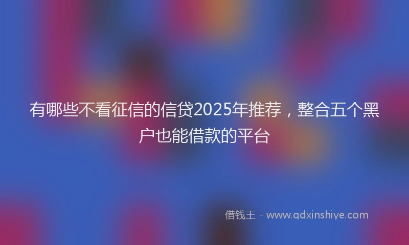 有哪些不看征信的信贷2025年推荐，整合五个黑户也能借款的平台