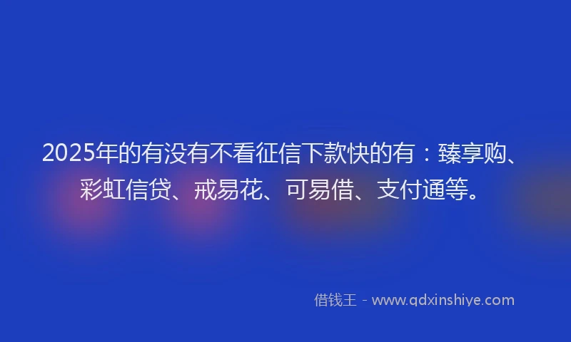 2025年的有没有不看征信下款快的有：臻享购、彩虹信贷、戒易花、可易借、支付通等。