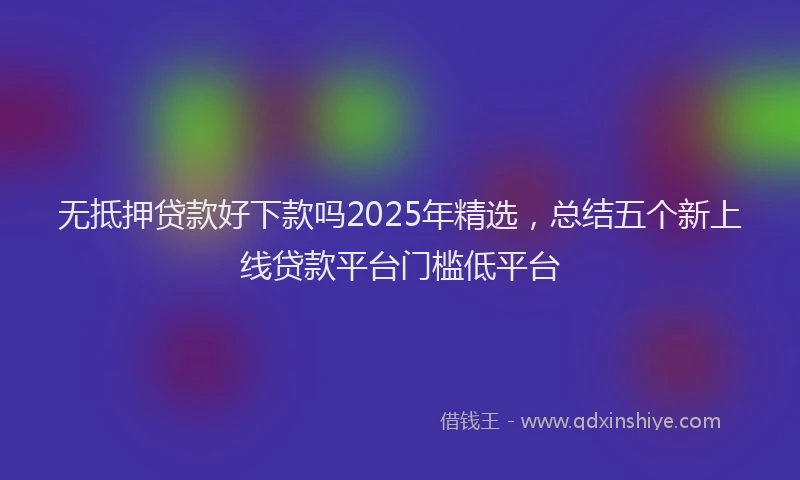 无抵押贷款好下款吗2025年精选，总结五个新上线贷款平台门槛低平台