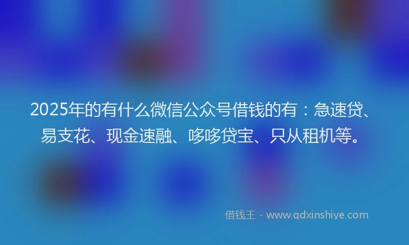 2025年的有什么微信公众号借钱的有：急速贷、易支花、现金速融、哆哆贷宝、只从租机等。