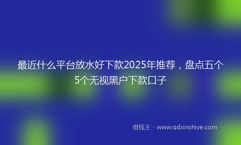 最近什么平台放水好下款2025年推荐，盘点五个5个无视黑户下款口子