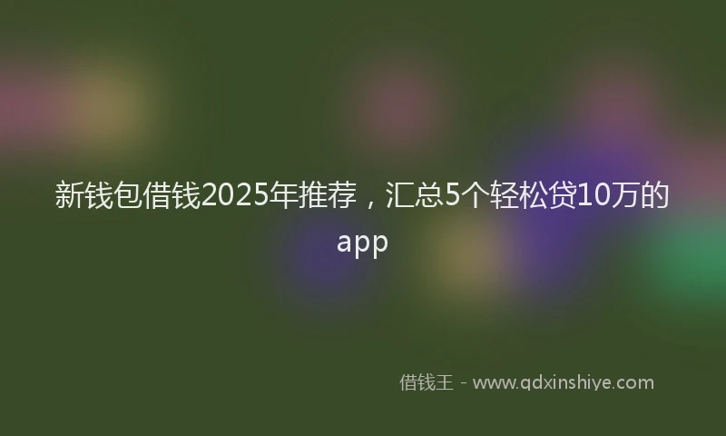 新钱包借钱2025年推荐，汇总5个轻松贷10万的app