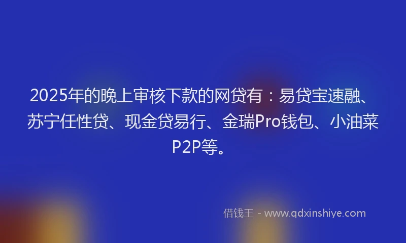 2025年的晚上审核下款的网贷有：易贷宝速融、苏宁任性贷、现金贷易行、金瑞Pro钱包、小油菜P2P等。