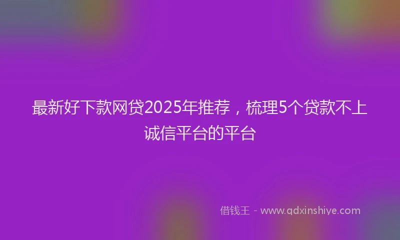 最新好下款网贷2025年推荐，梳理5个贷款不上诚信平台的平台