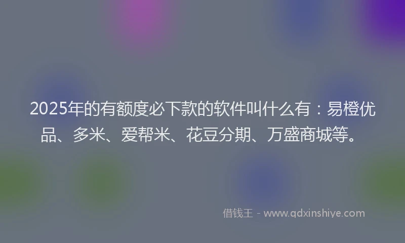 2025年的有额度必下款的软件叫什么有：易橙优品、多米、爱帮米、花豆分期、万盛商城等。