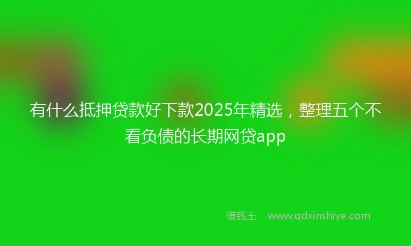 有什么抵押贷款好下款2025年精选，整理五个不看负债的长期网贷app