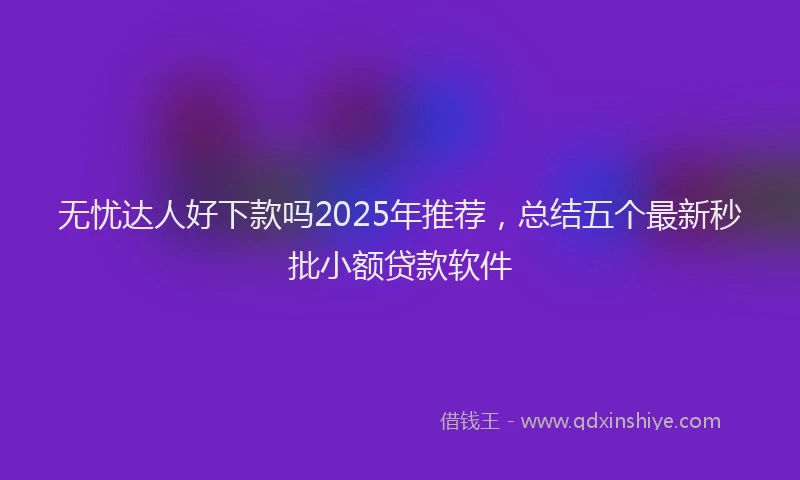 无忧达人好下款吗2025年推荐，总结五个最新秒批小额贷款软件
