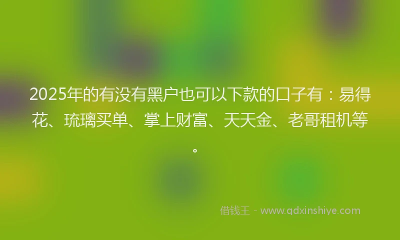 2025年的有没有黑户也可以下款的口子有：易得花、琉璃买单、掌上财富、天天金、老哥租机等。