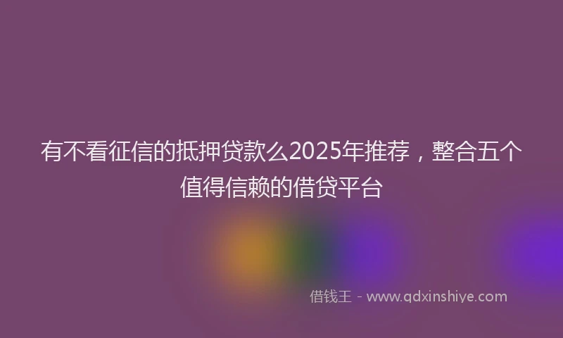 有不看征信的抵押贷款么2025年推荐，整合五个值得信赖的借贷平台