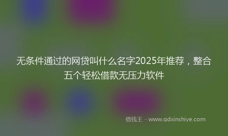 无条件通过的网贷叫什么名字2025年推荐，整合五个轻松借款无压力软件