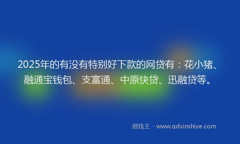 2025年的有没有特别好下款的网贷有：花小猪、融通宝钱包、支富通、中原快贷、迅融贷等。