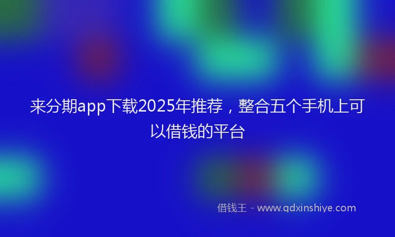 来分期app下载2025年推荐，整合五个手机上可以借钱的平台