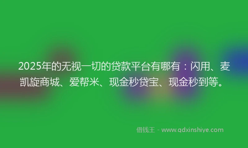 2025年的无视一切的贷款平台有哪有：闪用、麦凯旋商城、爱帮米、现金秒贷宝、现金秒到等。