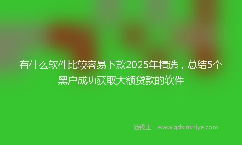 有什么软件比较容易下款2025年精选，总结5个黑户成功获取大额贷款的软件