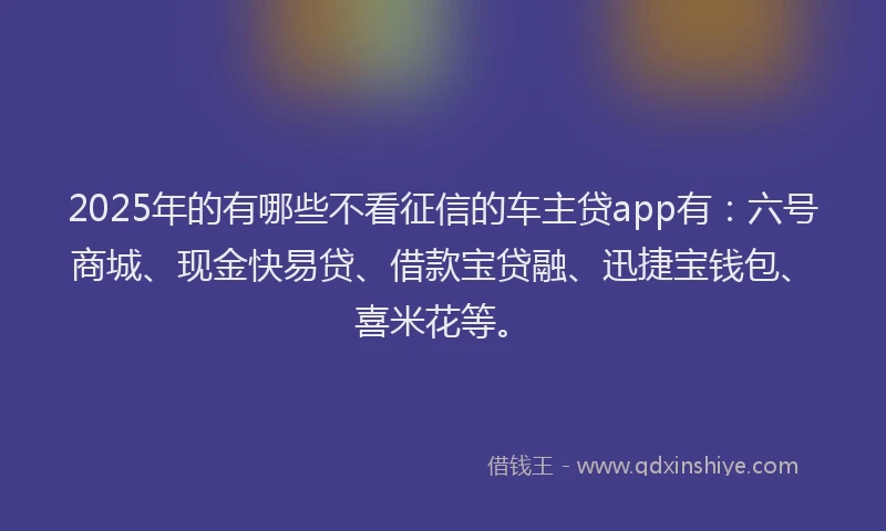 2025年的有哪些不看征信的车主贷app有：六号商城、现金快易贷、借款宝贷融、迅捷宝钱包、喜米花等。