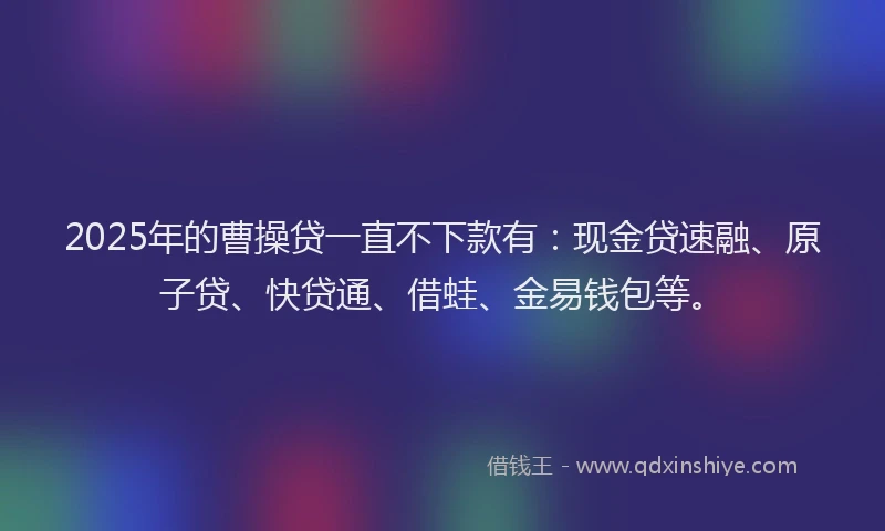 2025年的曹操贷一直不下款有：现金贷速融、原子贷、快贷通、借蛙、金易钱包等。