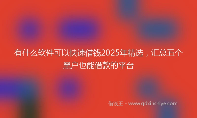 有什么软件可以快速借钱2025年精选，汇总五个黑户也能借款的平台