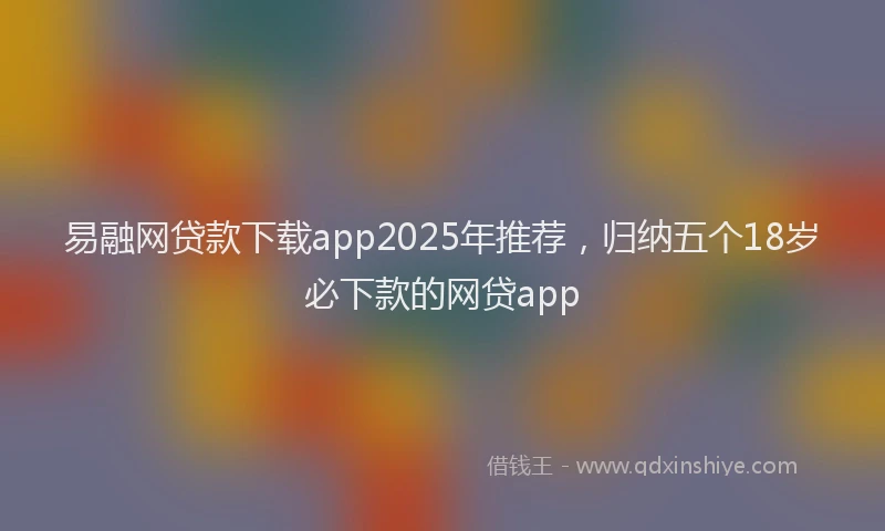 易融网贷款下载app2025年推荐，归纳五个18岁必下款的网贷app