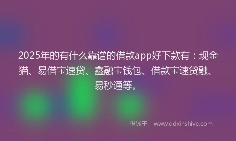 2025年的有什么靠谱的借款app好下款有：现金猫、易借宝速贷、鑫融宝钱包、借款宝速贷融、易秒通等。